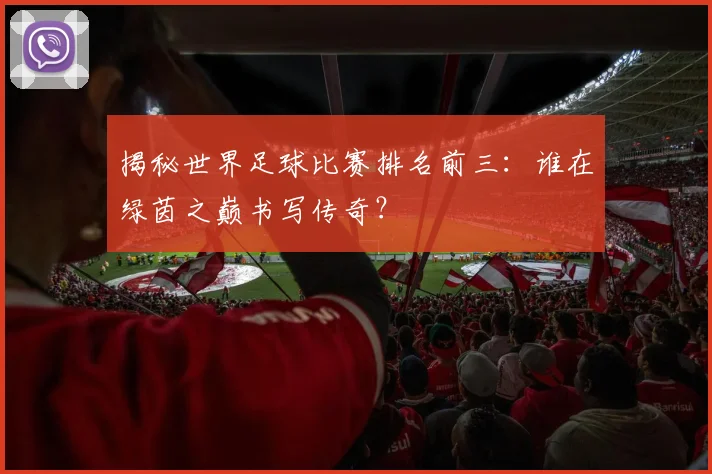 揭秘世界足球比赛排名前三:谁在绿茵之巅书写传奇?