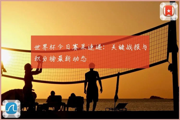 世界杯今日赛果速递：关键战报与积分榜最新动态
