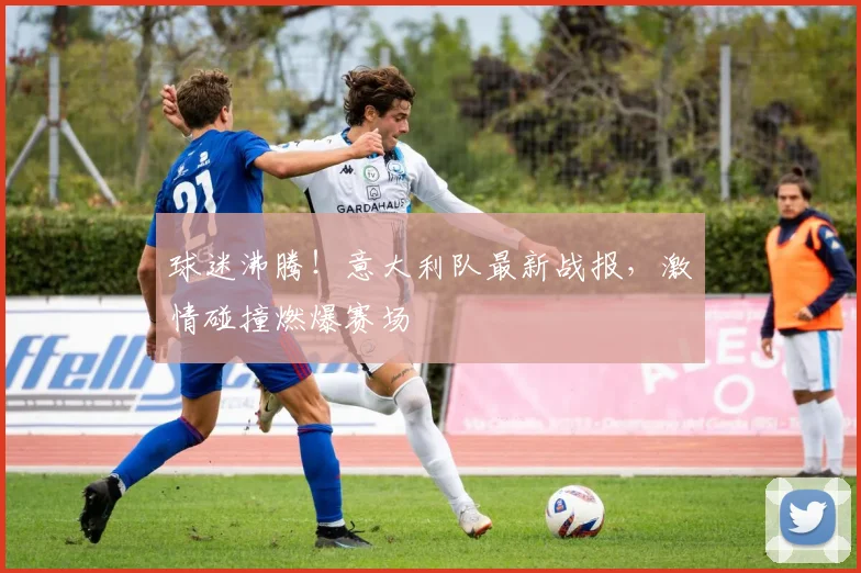 球迷沸腾！意大利队最新战报，激情碰撞燃爆赛场