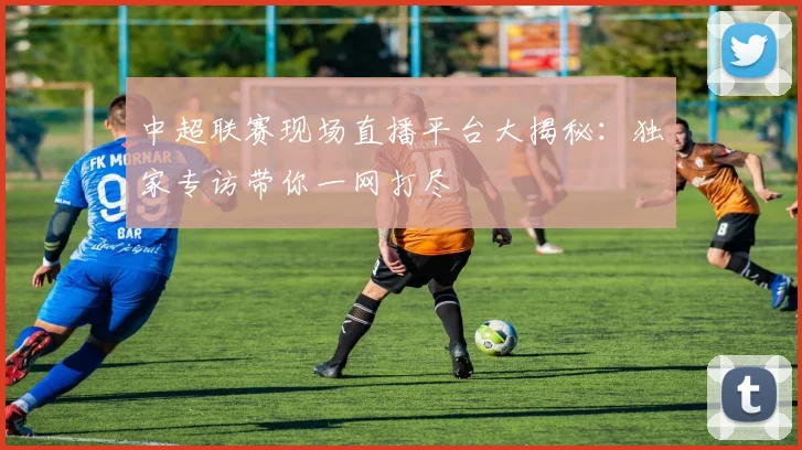 中超联赛现场直播平台大揭秘:独家专访带你一网打尽