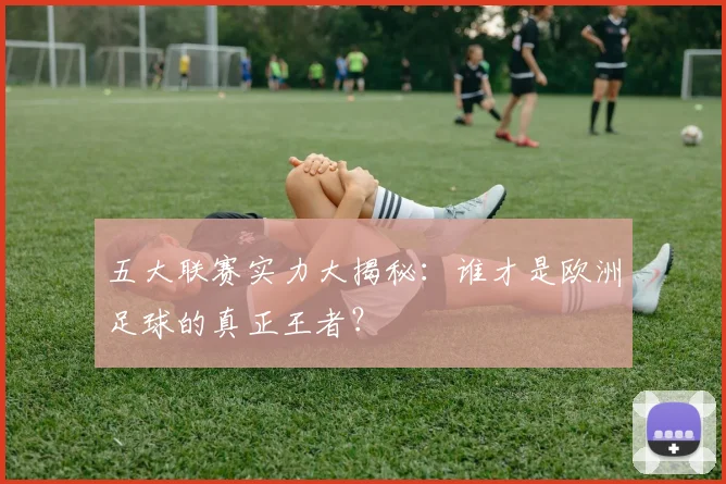 五大联赛实力大揭秘:谁才是欧洲足球的真正王者?