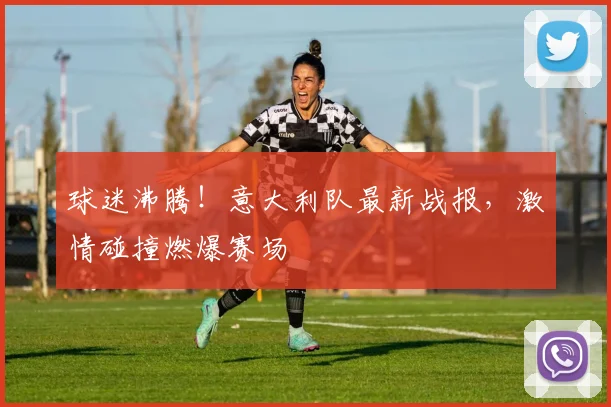球迷沸腾!意大利队最新战报,激情碰撞燃爆赛场