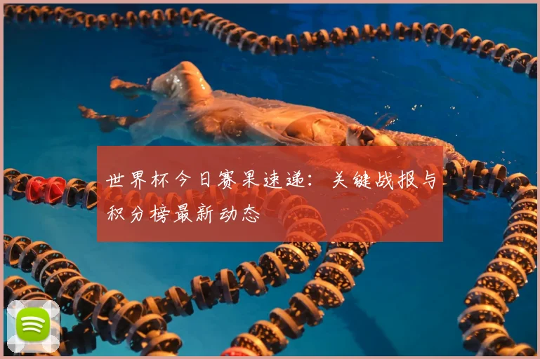 世界杯今日赛果速递:关键战报与积分榜最新动态