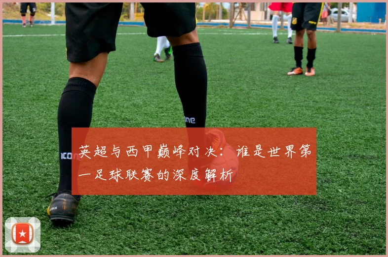 英超与西甲巅峰对决:谁是世界第一足球联赛的深度解析