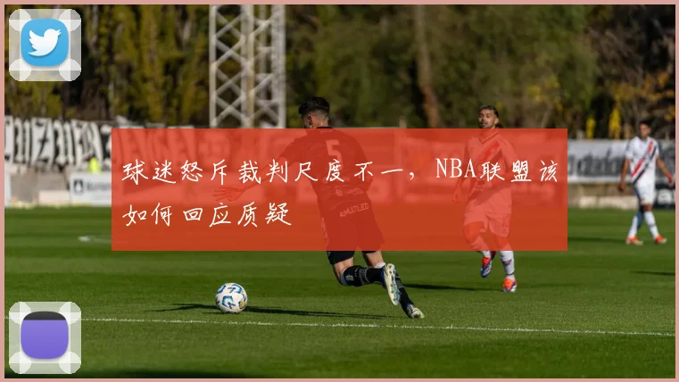 球迷怒斥裁判尺度不一,NBA联盟该如何回应质疑