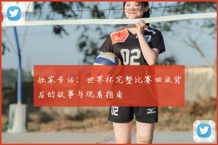 独家专访:世界杯完整比赛回放背后的故事与观看指南
