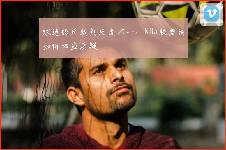球迷怒斥裁判尺度不一，NBA联盟该如何回应质疑